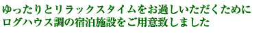 ゆったりとリラックスタイムをお過しいただくために
ログハウス調の宿泊施設をご用意致しました